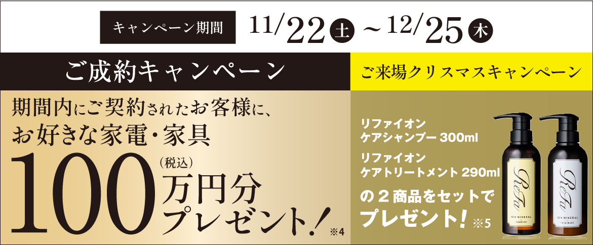 ご成約プレゼントキャンペーン 期間内にご契約されたお客様に、お好きな家電・家具 100万円分プレゼント!(税込) 来場クリスマスキャンペーンリファ イオンケアシャンプー300ml リファ イオンケアトリートメント290mlの2商品をセットでプレゼント! キャンペーン期間11/22(土)~12/25(木)